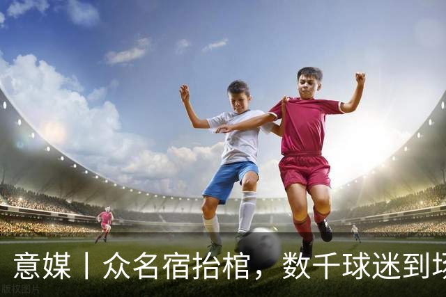 意媒丨众名宿抬棺，数千球迷到场送别